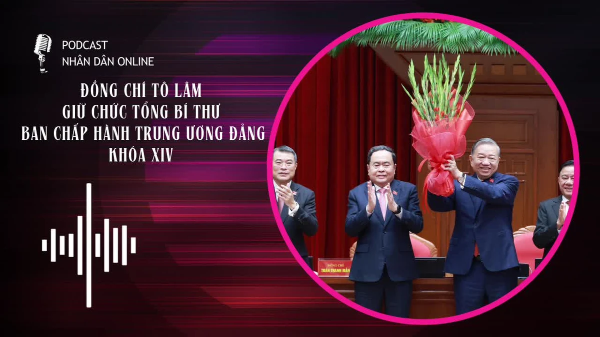 [Podcast] Đồng chí Tô Lâm giữ chức Tổng Bí thư Ban Chấp hành Trung ương Đảng khóa XIV